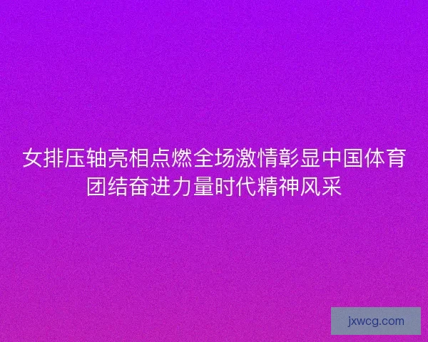 女排压轴亮相点燃全场激情彰显中国体育团结奋进力量时代精神风采 女排压轴亮相点燃全场激情彰显中国体育团结奋进力量时代精神风采