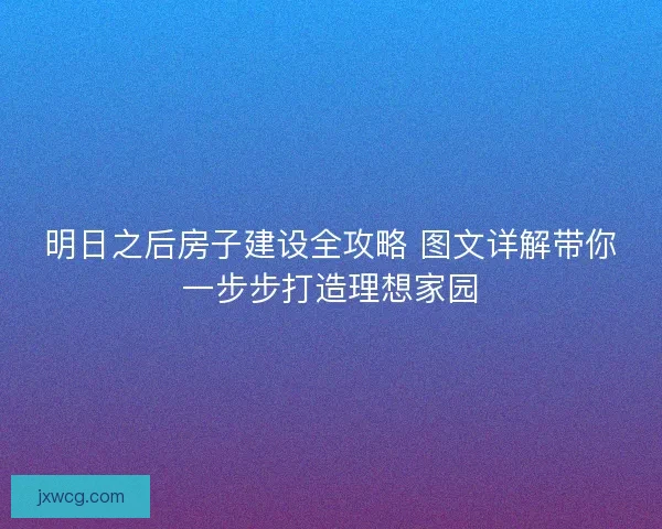 明日之后房子建设全攻略 图文详解带你一步步打造理想家园
