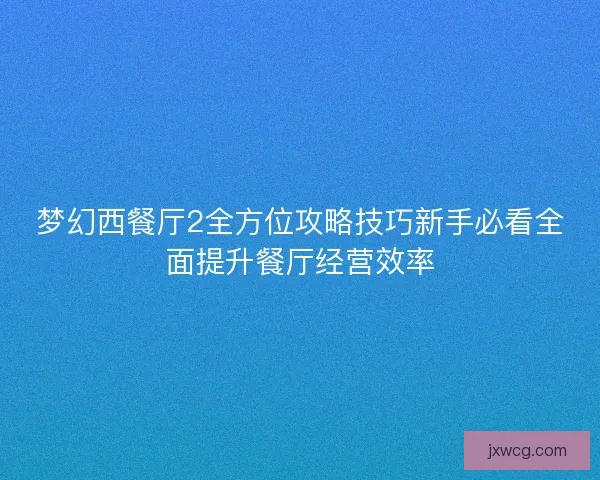 梦幻西餐厅2全方位攻略技巧新手必看全面提升餐厅经营效率