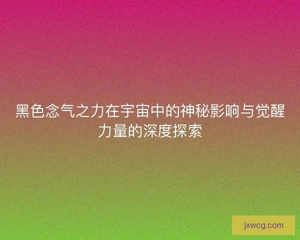 黑色念气之力在宇宙中的神秘影响与觉醒力量的深度探索