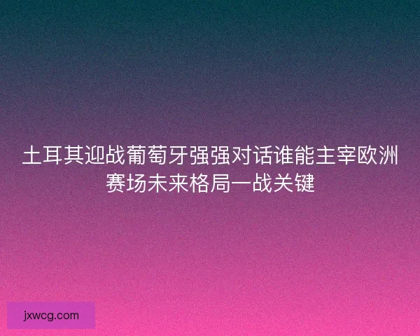 土耳其迎战葡萄牙强强对话谁能主宰欧洲赛场未来格局一战关键