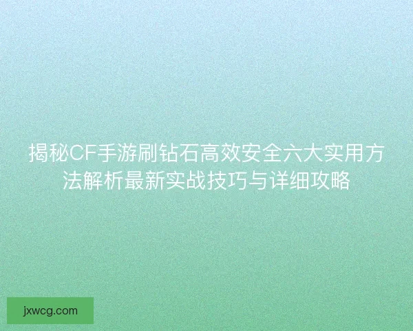 揭秘CF手游刷钻石高效安全六大实用方法解析最新实战技巧与详细攻略