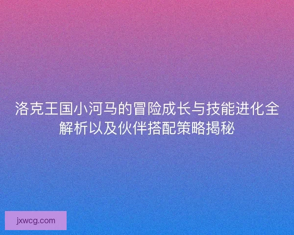 洛克王国小河马的冒险成长与技能进化全解析以及伙伴搭配策略揭秘 洛克王国小河马的冒险成长与技能进化全解析以及伙伴搭配策略揭秘