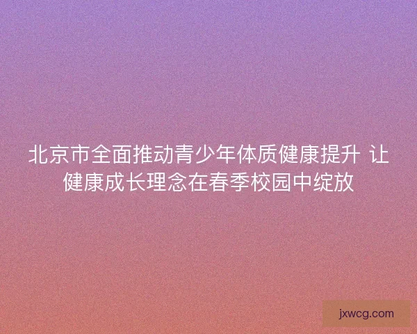 北京市全面推动青少年体质健康提升 让健康成长理念在春季校园中绽放