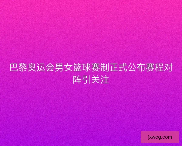 巴黎奥运会男女篮球赛制正式公布赛程对阵引关注 巴黎奥运会男女篮球赛制正式公布赛程对阵引关注