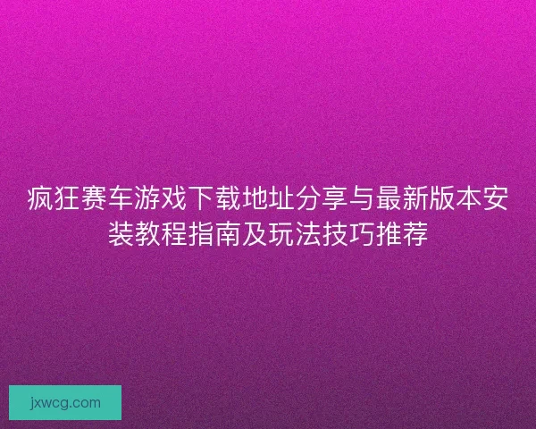 疯狂赛车游戏下载地址分享与最新版本安装教程指南及玩法技巧推荐