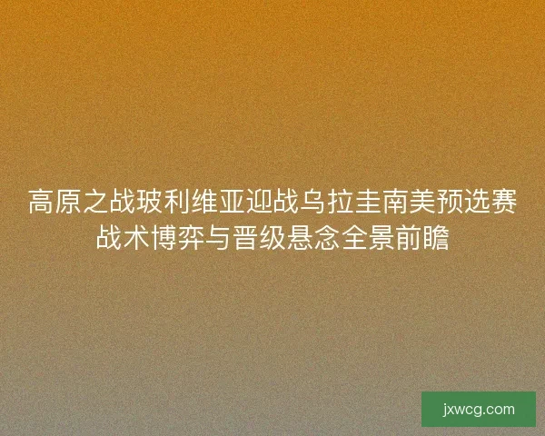 高原之战玻利维亚迎战乌拉圭南美预选赛战术博弈与晋级悬念全景前瞻