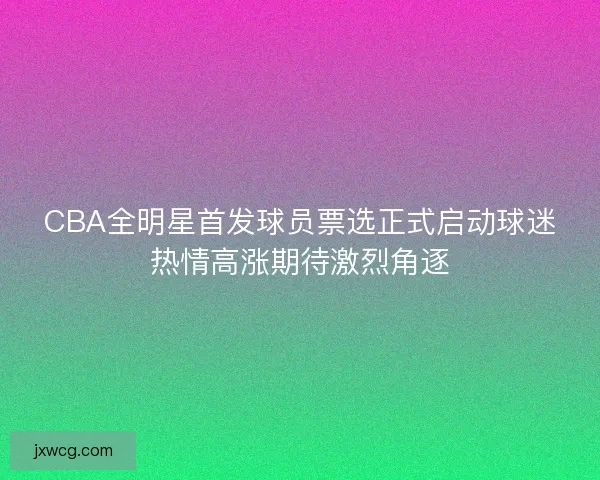 CBA全明星首发球员票选正式启动球迷热情高涨期待激烈角逐