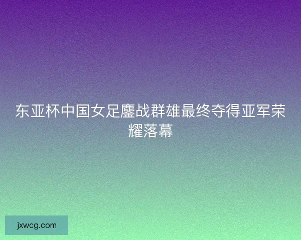 东亚杯中国女足鏖战群雄最终夺得亚军荣耀落幕 东亚杯中国女足鏖战群雄最终夺得亚军荣耀落幕