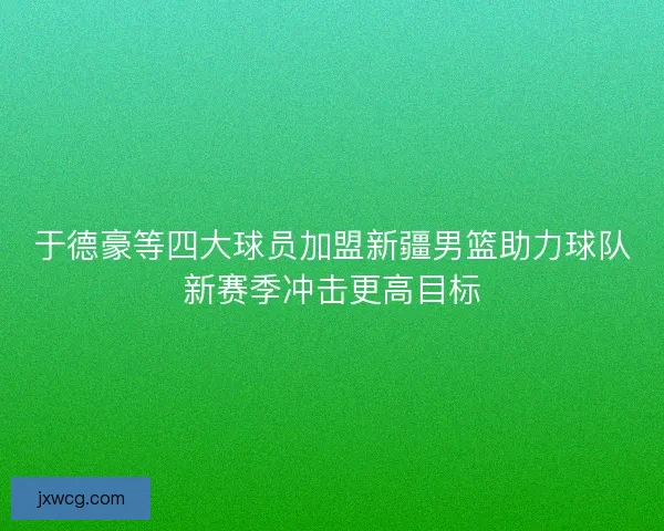 于德豪等四大球员加盟新疆男篮助力球队新赛季冲击更高目标