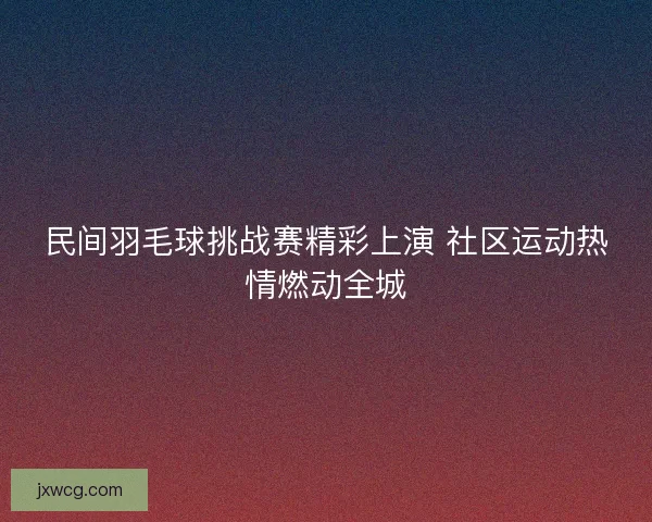 民间羽毛球挑战赛精彩上演 社区运动热情燃动全城