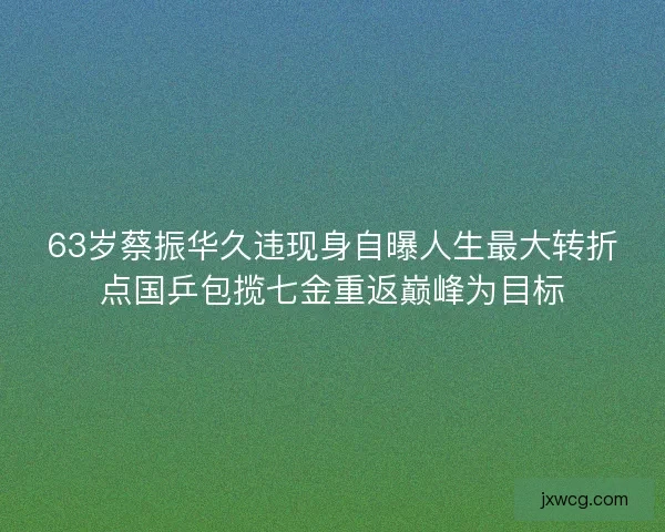 63岁蔡振华久违现身自曝人生最大转折点国乒包揽七金重返巅峰为目标
