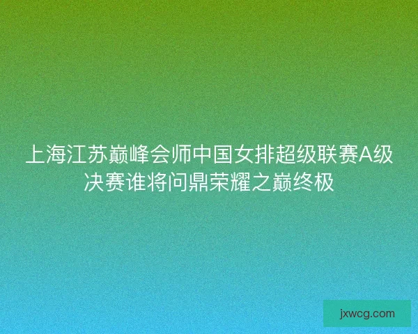 上海江苏巅峰会师中国女排超级联赛A级决赛谁将问鼎荣耀之巅终极