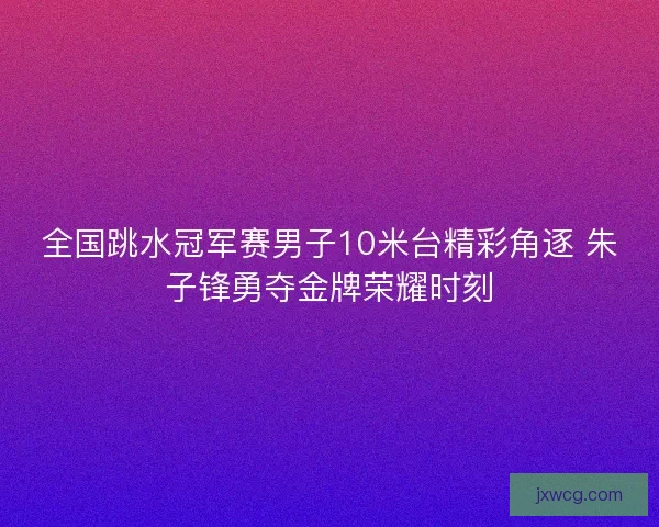 全国跳水冠军赛男子10米台精彩角逐 朱子锋勇夺金牌荣耀时刻