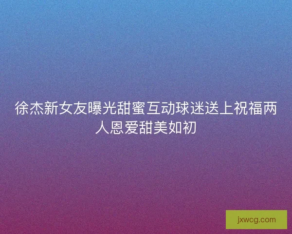 徐杰新女友曝光甜蜜互动球迷送上祝福两人恩爱甜美如初