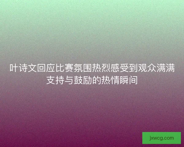 叶诗文回应比赛氛围热烈感受到观众满满支持与鼓励的热情瞬间