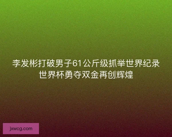 李发彬打破男子61公斤级抓举世界纪录世界杯勇夺双金再创辉煌