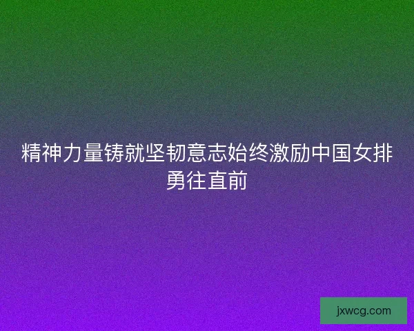 精神力量铸就坚韧意志始终激励中国女排勇往直前