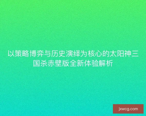 以策略博弈与历史演绎为核心的太阳神三国杀赤壁版全新体验解析 以策略博弈与历史演绎为核心的太阳神三国杀赤壁版全新体验解析