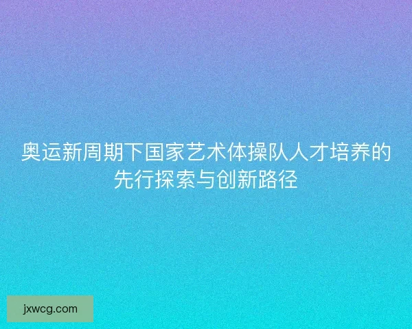 奥运新周期下国家艺术体操队人才培养的先行探索与创新路径 奥运新周期下国家艺术体操队人才培养的先行探索与创新路径