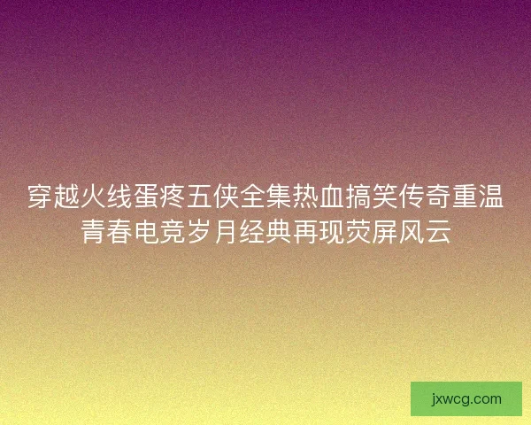 穿越火线蛋疼五侠全集热血搞笑传奇重温青春电竞岁月经典再现荧屏风云 穿越火线蛋疼五侠全集热血搞笑传奇重温青春电竞岁月经典再现荧屏风云