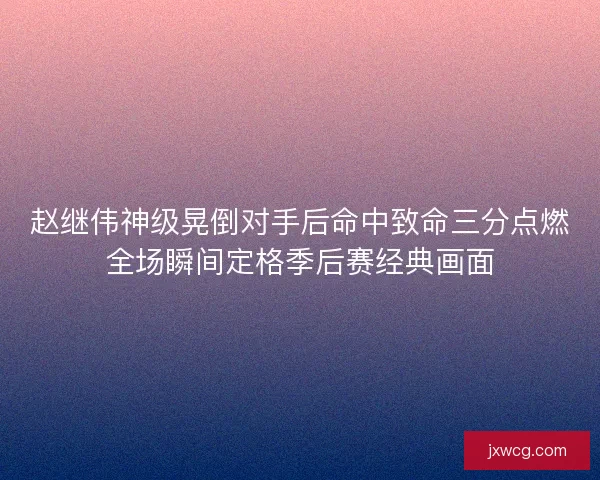 赵继伟神级晃倒对手后命中致命三分点燃全场瞬间定格季后赛经典画面 赵继伟神级晃倒对手后命中致命三分点燃全场瞬间定格季后赛经典画面