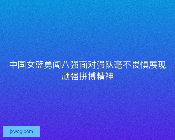 中国女篮勇闯八强面对强队毫不畏惧展现顽强拼搏精神 中国女篮勇闯八强面对强队毫不畏惧展现顽强拼搏精神