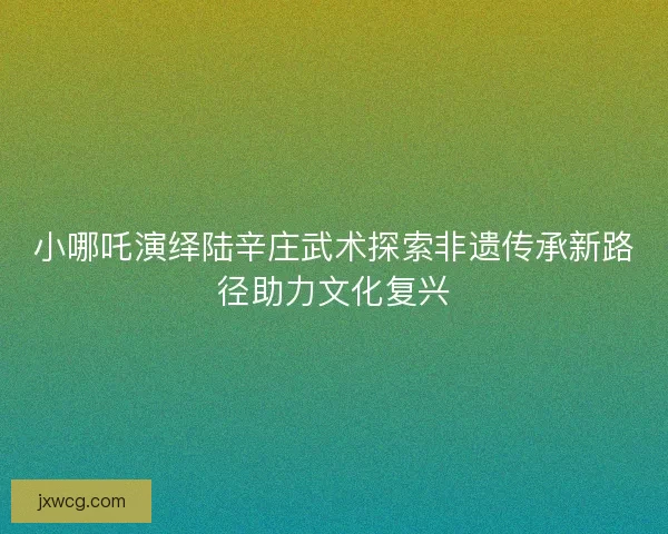 小哪吒演绎陆辛庄武术探索非遗传承新路径助力文化复兴 小哪吒演绎陆辛庄武术探索非遗传承新路径助力文化复兴