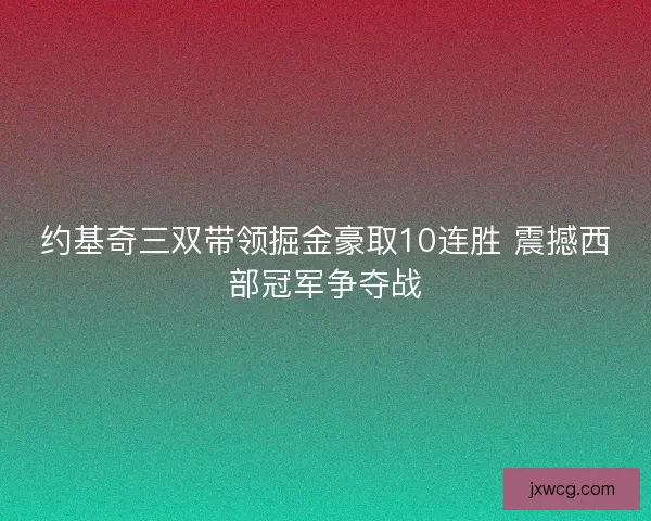 约基奇三双带领掘金豪取10连胜 震撼西部冠军争夺战 约基奇三双带领掘金豪取10连胜 震撼西部冠军争夺战