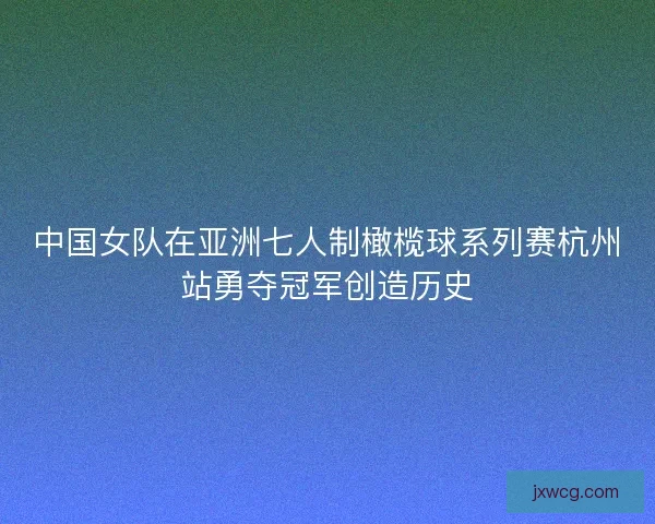 中国女队在亚洲七人制橄榄球系列赛杭州站勇夺冠军创造历史