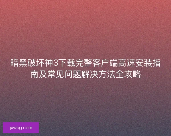 暗黑破坏神3下载完整客户端高速安装指南及常见问题解决方法全攻略