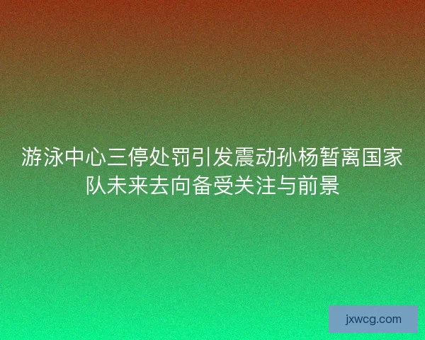 游泳中心三停处罚引发震动孙杨暂离国家队未来去向备受关注与前景