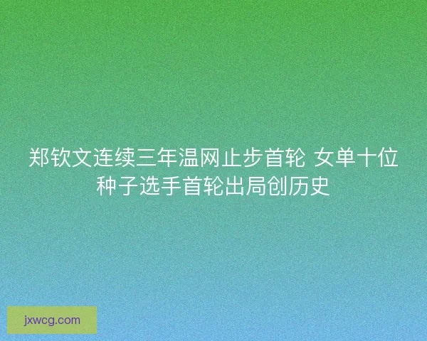 郑钦文连续三年温网止步首轮 女单十位种子选手首轮出局创历史