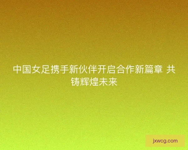 中国女足携手新伙伴开启合作新篇章 共铸辉煌未来