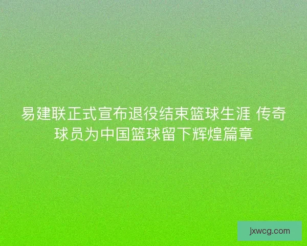 易建联正式宣布退役结束篮球生涯 传奇球员为中国篮球留下辉煌篇章