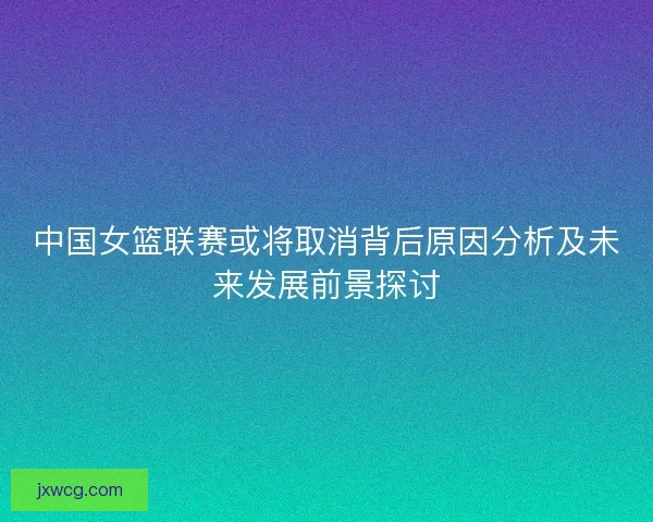 中国女篮联赛或将取消背后原因分析及未来发展前景探讨