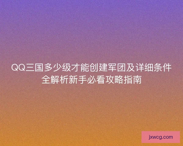 QQ三国多少级才能创建军团及详细条件全解析新手必看攻略指南 QQ三国多少级才能创建军团及详细条件全解析新手必看攻略指南