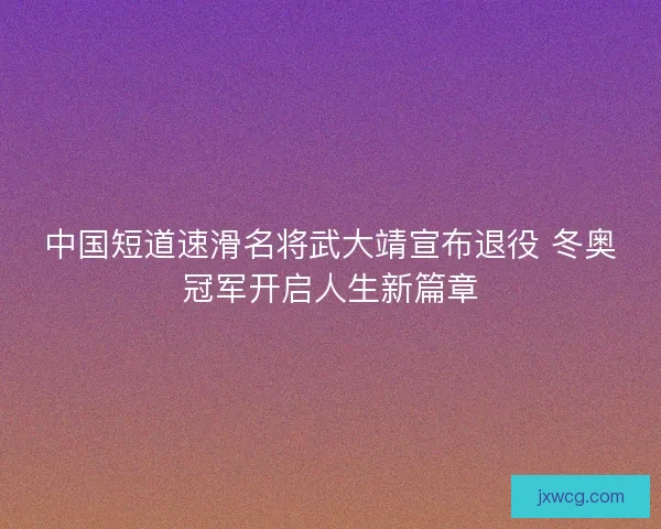中国短道速滑名将武大靖宣布退役 冬奥冠军开启人生新篇章 中国短道速滑名将武大靖宣布退役 冬奥冠军开启人生新篇章