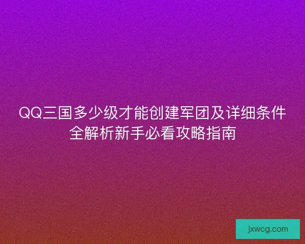 QQ三国多少级才能创建军团及详细条件全解析新手必看攻略指南 QQ三国多少级才能创建军团及详细条件全解析新手必看攻略指南
